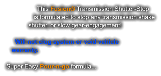 This Fusion® Transmission Shutter-Stop                 is formulated to stop any transmission shake              shutter, or slow gear-engagement!       Will not clog system or void vehicle    warranty.   Super Easy Pour-n-go formula...