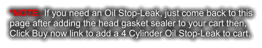 *NOTE: If you need an Oil Stop-Leak, just come back to this page after adding the head gasket sealer to your cart then, Click Buy now link to add a 4 Cylinder Oil Stop-Leak to cart.