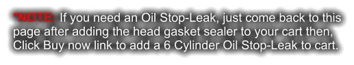 *NOTE: If you need an Oil Stop-Leak, just come back to this page after adding the head gasket sealer to your cart then, Click Buy now link to add a 6 Cylinder Oil Stop-Leak to cart.