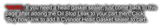 *NOTE: If you need a head gasket sealer, just come back to this page after adding the Oil Stop Leak to your cart then, Click  “Buy now” link to add 8 Cylinder Head Gasket sealer to cart.