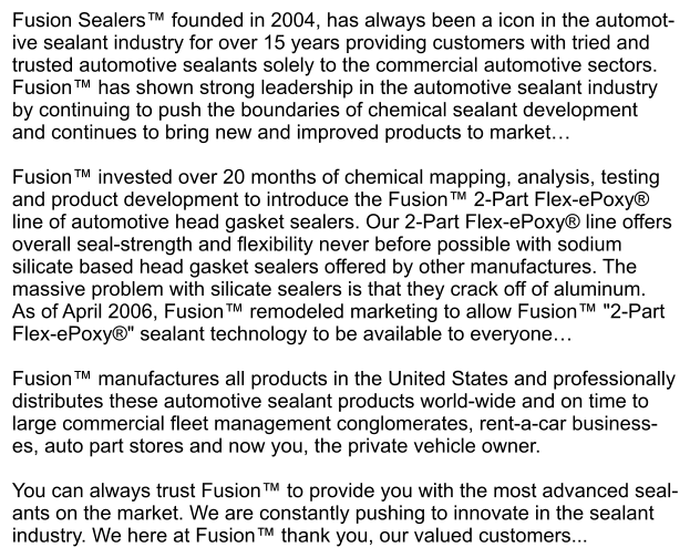 Fusion Sealers™ founded in 2004, has always been a icon in the automot- ive sealant industry for over 15 years providing customers with tried and  trusted automotive sealants solely to the commercial automotive sectors.  Fusion™ has shown strong leadership in the automotive sealant industry  by continuing to push the boundaries of chemical sealant development  and continues to bring new and improved products to market…  Fusion™ invested over 20 months of chemical mapping, analysis, testing and product development to introduce the Fusion™ 2-Part Flex-ePoxy®  line of automotive head gasket sealers. Our 2-Part Flex-ePoxy® line offers overall seal-strength and flexibility never before possible with sodium  silicate based head gasket sealers offered by other manufactures. The  massive problem with silicate sealers is that they crack off of aluminum. As of April 2006, Fusion™ remodeled marketing to allow Fusion™ "2-Part  Flex-ePoxy®" sealant technology to be available to everyone…  Fusion™ manufactures all products in the United States and professionally distributes these automotive sealant products world-wide and on time to  large commercial fleet management conglomerates, rent-a-car business- es, auto part stores and now you, the private vehicle owner.   You can always trust Fusion™ to provide you with the most advanced seal- ants on the market. We are constantly pushing to innovate in the sealant industry. We here at Fusion™ thank you, our valued customers...