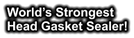 World’s Strongest Head Gasket Sealer!