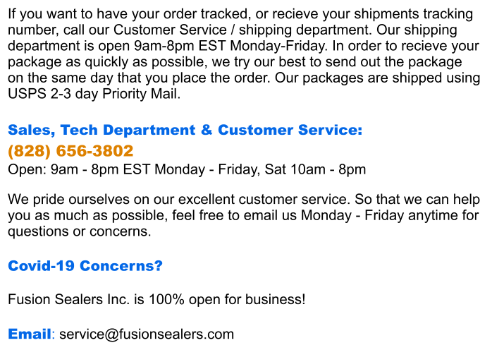 If you want to have your order tracked, or recieve your shipments tracking  number, call our Customer Service / shipping department. Our shipping  department is open 9am-8pm EST Monday-Friday. In order to recieve your package as quickly as possible, we try our best to send out the package  on the same day that you place the order. Our packages are shipped using  USPS 2-3 day Priority Mail.  Sales, Tech Department & Customer Service:  (828) 656-3802 Open: 9am - 8pm EST Monday - Friday, Sat 10am - 8pm  We pride ourselves on our excellent customer service. So that we can help you as much as possible, feel free to email us Monday - Friday anytime for questions or concerns.  Covid-19 Concerns?  Fusion Sealers Inc. is 100% open for business!  Email: service@fusionsealers.com