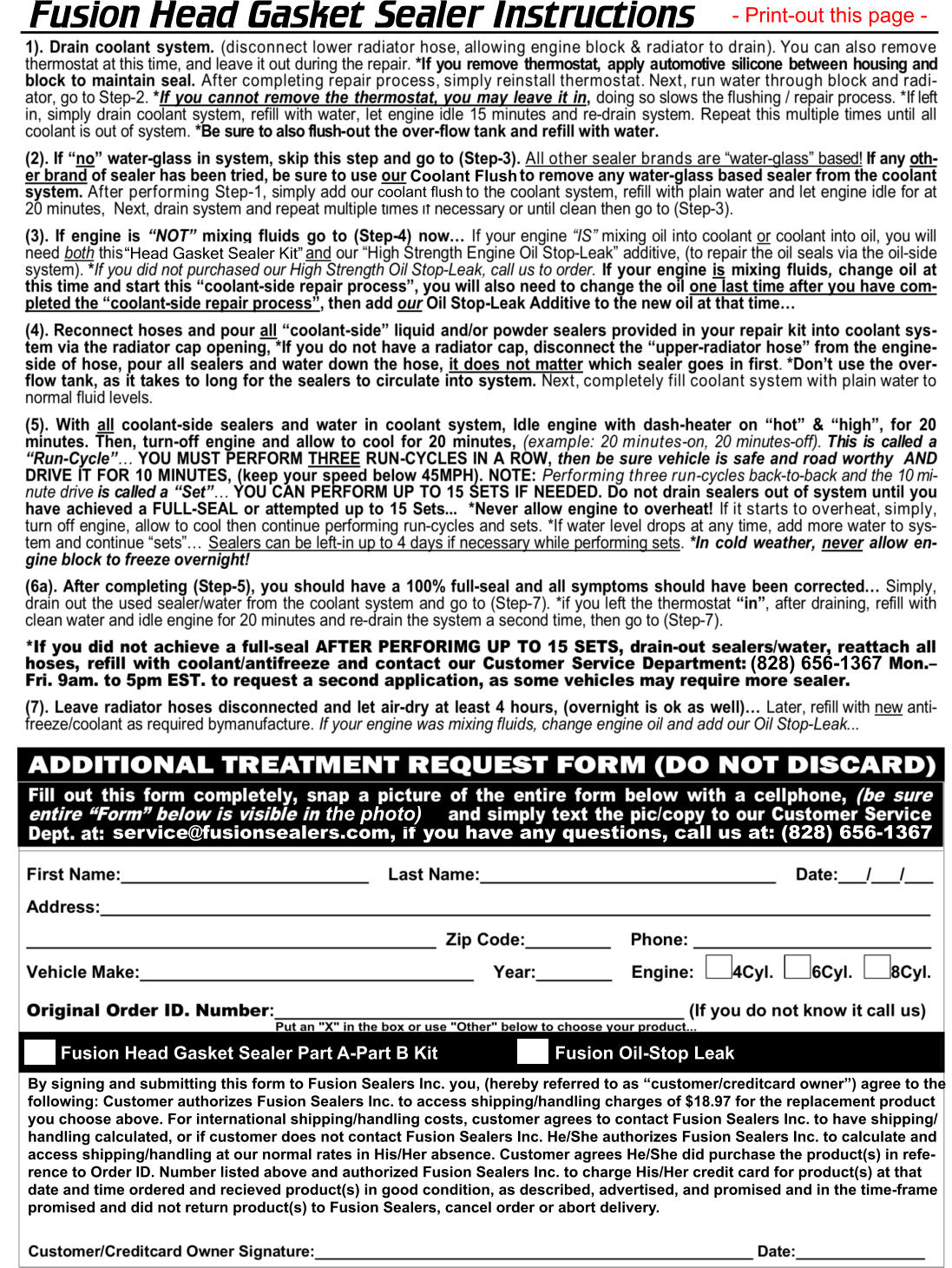 Fusion Head Gasket Sealer Instructions - Print-out this page - “Head Gasket Sealer Kit” coolant flush Coolant Flush (828) 656-1367 service@fusionsealers.com, if you have any questions, call us at: (828) 656-1367 the photo) Fusion Head Gasket Sealer Part A-Part B Kit Fusion Oil-Stop Leak By signing and submitting this form to Fusion Sealers Inc. you, (hereby referred to as “customer/creditcard owner”) agree to the  following: Customer authorizes Fusion Sealers Inc. to access shipping/handling charges of $18.97 for the replacement product  you choose above. For international shipping/handling costs, customer agrees to contact Fusion Sealers Inc. to have shipping/ handling calculated, or if customer does not contact Fusion Sealers Inc. He/She authorizes Fusion Sealers Inc. to calculate and  access shipping/handling at our normal rates in His/Her absence. Customer agrees He/She did purchase the product(s) in refe- rence to Order ID. Number listed above and authorized Fusion Sealers Inc. to charge His/Her credit card for product(s) at that  date and time ordered and recieved product(s) in good condition, as described, advertised, and promised and in the time-frame  promised and did not return product(s) to Fusion Sealers, cancel order or abort delivery.