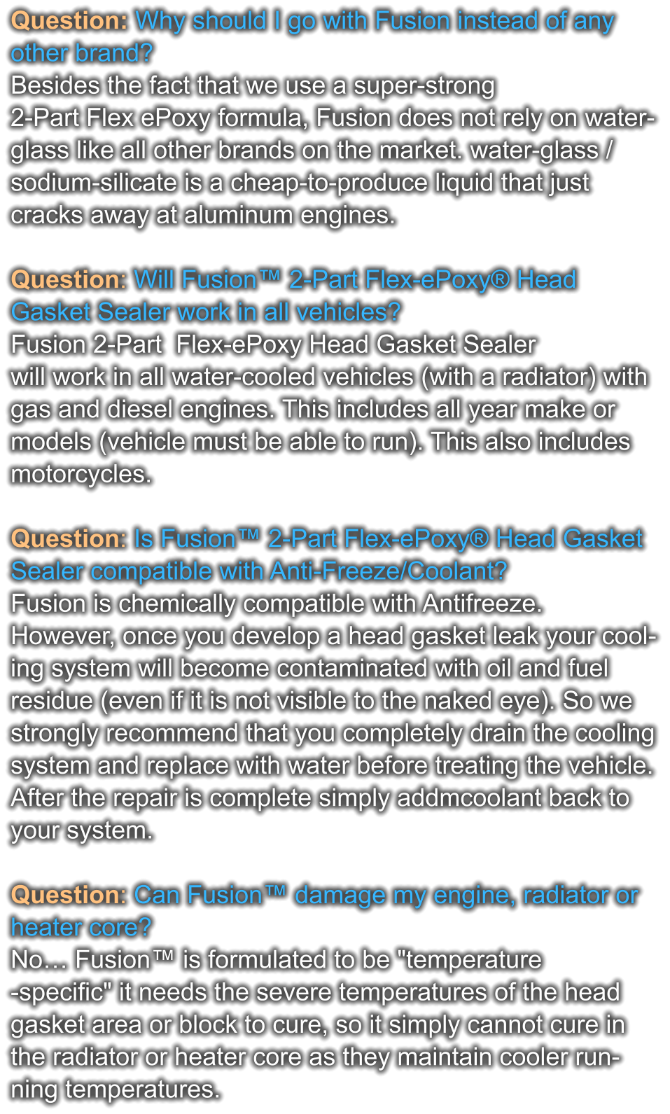 Question: Why should I go with Fusion instead of any other brand? Besides the fact that we use a super-strong  2-Part Flex ePoxy formula, Fusion does not rely on water- glass like all other brands on the market. water-glass / sodium-silicate is a cheap-to-produce liquid that just  cracks away at aluminum engines.  Question: Will Fusion™ 2-Part Flex-ePoxy® Head  Gasket Sealer work in all vehicles? Fusion 2-Part  Flex-ePoxy Head Gasket Sealer  will work in all water-cooled vehicles (with a radiator) with  gas and diesel engines. This includes all year make or  models (vehicle must be able to run). This also includes  motorcycles.  Question: Is Fusion™ 2-Part Flex-ePoxy® Head Gasket Sealer compatible with Anti-Freeze/Coolant? Fusion is chemically compatible with Antifreeze.  However, once you develop a head gasket leak your cool- ing system will become contaminated with oil and fuel  residue (even if it is not visible to the naked eye). So we  strongly recommend that you completely drain the cooling system and replace with water before treating the vehicle.  After the repair is complete simply addmcoolant back to  your system.  Question: Can Fusion™ damage my engine, radiator or  heater core?  No… Fusion™ is formulated to be "temperature -specific" it needs the severe temperatures of the head  gasket area or block to cure, so it simply cannot cure in  the radiator or heater core as they maintain cooler run- ning temperatures.