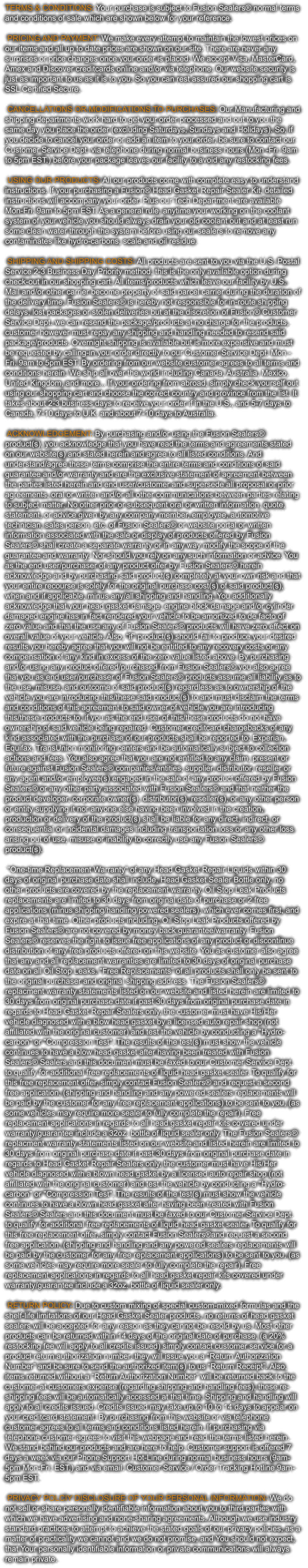 TERMS & CONDITIONS: Your purchase is subject to Fusion Sealers® normal terms  and conditions of sale which are shown below for your reference.    PRICING AND PAYMENT: We make every attempt to maintain the lowest prices on  our items and all up to date prices are shown on our site. There are never any  surprises or price changes once your order is placed. We accept Visa, MasterCard,  Amex and Discover creditcards online and/or via telephone. Our website security is  just as important to us as it is to you. So you can rest assured our shopping cart is  SSL Certified Secure.    CANCELLATIONS OR MODIFICATIONS TO PURCHASES: Our Manufacturing and  shipping departments work hard to get your order processed and out to you the  same day you place the order (excluding Saturdays, Sundays and Holidays). So, if  you decide to cancel your order or add an item to your order, be sure to contact our  Customer Service Dept. via telephone during normal business hours (Mon -Fri. 9am  to 5pm EST.) before your package leaves our facility to avoid any restocking fees.    USING OUR PRODUCTS: All our products come with complete easy to understand  instructions. If your purchasing a Fusion® Head Gasket Repair Sealer Kit, detailed  instructions will accompany your order. Plus our Tech Department are available  Mon-Fri. 9am to 5pm EST. As a general rule, anytime your working on the coolant  system of your vehicle you should always drain your old coolant out and at least run  some clean water through the system before using our sealers to remove any  contaminates like hydro-carbons, scale and oil residue.    SHIPPING AND SHIPPING COSTS: All products are sent to you via the U.S. Postal  Service 2-3 Business Day Priority method, this is the only available option during  check-out in our shopping cart. All items/products which leave our facility by U.S.  Mail and/or other carrier become property of said parcel carrier during the duration of  the delivery time. Fusion Sealers® is hereby not responsible for in-route shipping  delays, lost packages or stolen deliveries but at the discretion of Fusion® Customer  Service Dept. we can resend the package/products at no charge for the products,  customer however must repay any shipping and handling needed to resend said  package/products. Overnight shipping is available but is more expensive and must  be requested by calling-in your order directly to our Customer Service Dept. Mon - Fri. 9am to 5pm EST. By ordering from our website customer agrees to all terms and  conditions herein. We ship all over the world including Canada, Australia, Mexico,  United Kingdom, and more... If your ordering from abroad, simply check yourself out  using our shopping cart and choose the correct country and province from the list. It  takes about 2-3 business days to receive your order if in the U.S., and 5-7 days to  Canada, 7-10 days to U.K. and about 7-10 days to Australia.    ACKNOWLEDGEMENT: By purchasing and/or using the Fusion Sealers®  product(s), you acknowledge that you have read the terms and agreements stated  on our website(s) and stated herein and agree to all listed conditions. And  understand/agree these terms comprise the entire terms and conditions of said  guarantee and/or warranty and are the exclusive statement of agreement between  the parties listed herein and end user/customer and supersede all proposal or prior  agreements, oral or written and/or all other communications between parties relating  to subject matter. No other prior or subsequent oral or written information, quote,  statement, or advice given by any company member, employee, automotive  technician, sales person, etc. of Fusion Sealers® or website portal or written  information associated with the sale or display of products offered by Fusion  Sealers® shall create a separate warranty or in any way modify the scope of the  guarantee and warranty. Nor should you rely on any such information or advice. You  as the end user/purchaser of any product offer by Fusion Sealers® herein  acknowledge and by purchasing said product(s) completely at your own risk and that  your entire recourse is solely for the original purchase cost(s) of said product(s),  when and if applicable, minus any/all shipping and handling. You additionally  acknowledge that your head gasket damage, engine block damage and/or cylinder  damaged engine has in fact rendered your vehicle to be amortized to de facto of  zero value and that the use any of Fusion Sealers® products will have zero effect on  overall value of your vehicle. Also, “if” product(s) should fail to produce your desired  results you hereby agree that you will not be entitled to any recovery costs or any  compensation of any kind in excess of the zero value listed above. By purchasing  and/or using any product offered/purchased from Fusion Sealers® you also agree  that you as end user/purchaser of Fusion Sealers® products assume all liability as to  the use, misuse, and outcome of said product(s) regardless as to ownership of the  vehicle you are introducing this/these said product(s) to and must disclaim the terms  and conditions of this agreement to said owner of vehicle you are introducing  this/these products to, if you as the end user of this/these products do not have  ownership of said vehicle being repaired. Customer creditcard chargebacks of any  kind associated with the purchase of our products shall be reported to: Experian,  Equifax, TransUnion monitoring centers and be automatically subject to collection  actions and fees. You also agree that you are not entitled to any claim, present or  future against Fusion Sealers® companies/entities, supplier, distributor, reseller or  any agent and/or employee(s) engaged in the sale of any product offered by Fusion  Sealers® or any other party associated with Fusion Sealers® and that neither the  product developer, corporate owner(s), distributor(s), reseller(s), or any other person  or entity supplying it nor anyone else having been involved in the creation,  production or delivery of the product(s) shall be liable for any direct, indirect, or  consequential or incidental damages including transportation loss or any other loss  arising out of use, misuse or inability to correctly use any Fusion Sealers®  product(s).    "One-time Replacement Warranty" of any Head Gasket Repair Liquids within 30  days of original purchase date shall include, Head Gasket Sealer Bottle only, no  other products are covered by the replacement warranty. Oil Stop Leak Products  replacements are limited to 30 days from original date of purchase or 2 free  applications (minus shipping/handling/powered sealers), which ever comes first, and  expire at that time. Other products including; Oil Stop Leak Products offered by  Fusion Sealers® are not covered by money back guarantee/warranty. Fusion  Sealers® reserves the right to issue free applications of any product or discontinue  distribution of any free products offered on this website. You as customer also agree  that any and all replacement warranties are limited to 30 days of original purchase  date on all Oil Stop Leaks. "Free Replacements” of all products shall only be sent to  the original purchaser and original shipping address. The Fusion Sealers®  replacment warranty statements listed on our website and listed herein are limited to  30 days from original purchase date if past 30 days from original purchase date in  regards to Head Gasket Repair Sealers only, the customer must have His/Her  vehicle diagnosed with a blow head gasket by a licensed auto repair shop (not  affiliated with the original customer) and test the vehicle by conducting a "Hydro- carbon" or "Compression Test". The results of the test(s) must show the vehicle  continues to have a blow head gasket after having been treated with Fusion  Sealers® Sealers and this document must be faxed to our Customer Service Dept.  to qualify for additional free replacements of liquid head gasket sealer. To qualify for  this free replacement offer, simply contact Fusion Sealers® and request a second  free application, (shipping and handling and any powered sealers replacements will  be paid by the customer for any free replacement applications) to be sent to you, (as  some vehicles may require more sealer to fully complete the repair). Free  replacement applications in regards to all head gasket repair kits covered under  warranty/guarantee include a 32oz. bottle of liquid sealer only. The Fusion Sealers®  replacment warranty statements listed on our website and listed herein are limited to  30 days from original purchase date if past 30 days from original purchase date in  regards to Head Gasket Repair Sealers only, the customer must have His/Her  vehicle diagnosed with a blown head gasket by a licensed auto repair shop (not  affiliated with the original customer) and test the vehicle by conducting a "Hydro- carbon" or "Compression Test". The results of the test(s) must show the vehicle  continues to have a blown head gasket after having been treated with Fusion  Sealers® Sealers and this document must be faxed to our Customer Service Dept.  to qualify for additional free replacements of liquid head gasket sealer. To qualify for  this free replacement offer, simply contact Fusion Sealers®and request a second  free application, (shipping and handling and any powered sealers replacements will  be paid by the customer for any free replacement applications) to be sent to you, (as  some vehicles may require more sealer to fully complete the repair). Free  replacement applications in regards to all head gasket repair kits covered under  warranty/guarantee include a 32oz. bottle of liquid sealer only.    RETURN POLICY: Due to custom mixing of special custom-mixed formulas and the  shelf-life limitations of our Head Gasket Sealer products, no returns of head gasket  sealers will be accepted for any reason as they cannot be resold by us. Most other  products can be returned within 14 days of the original date of purchase, (a 20%  restocking fee will apply to all credits issued) simply contact customer service for a  product return authorization number. they will issue you a “Return Authorization  Number” and be sure to send the authorized item(s) to us “Return Receipt”. Also,  items returned without a “Return Authorization Number” will be returned back to the  customer at customers expense (regarding shipping and handling fees), these re- shipping fees will be automatically accessed at that time. Shipping and handling will  apply to all credits issued. Credits issued may take up to 10 to 14 days to appear on  your creditcard statement. By purchasing from this website or via telephone,  customer agrees to all terms and conditions listed herein. If purchasing via  telephone customer agrees to visit this webpage and read the terms listed herein.  We stand behind our products and are here to help. Customer support is offered 7  days a week via our Phone Support Hot-Line during normal business hours (9am- 5pm Mon-Fri. EST.) and via email. Customer Service / Order Tracking Hotline 9am- 5pm EST.    PRIVACY POLCIY DISCLOSURE OF YOUR PERSONAL INFORMATION: We do  not sell or share personally identifiable information about you to third parties with  which we have advertising and none-sharing agreements. Although we use industry  standard practices to attempt to achieve the stated goals of our privacy policies, as a  matter of practicality we cannot and we do not promise, and You should not expect,  that Your personally identifiable information or private communications will always  remain private.