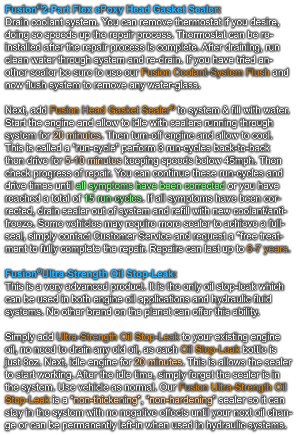 Fusion®2-Part Flex ePoxy Head Gasket Sealer: Drain coolant system. You can remove thermostat if you desire,  doing so speeds up the repair process. Thermostat can be re- installed after the repair process is complete. After draining, run  clean water through system and re-drain. If you have tried an- other sealer be sure to use our Fusion Coolant-System Flush and now flush system to remove any water-glass.  Next, add Fusion Head Gasket Sealer® to system & fill with water.  Start the engine and allow to idle with sealers running through  system for 20 minutes. Then turn-off engine and allow to cool.  This is called a “run-cycle” perform 3 run-cycles back-to-back  then drive for 5-10 minutes keeping speeds below 45mph. Then  check progress of repair. You can continue these run-cycles and  drive times until all symptoms have been corrected or you have  reached a total of 15 run-cycles. If all symptoms have been cor- rected, drain sealer out of system and refill with new coolant/anti- freeze. Some vehicles may require more sealer to achieve a full- seal, simply contact Customer Service and request a *free treat- ment to fully complete the repair. Repairs can last up to 6-7 years.   Fusion®Ultra-Strength Oil Stop-Leak: This is a very advanced product. It is the only oil stop-leak which  can be used in both engine oil applications and hydraulic fluid  systems. No other brand on the planet can offer this ability.   Simply add Ultra-Strength Oil Stop-Leak to your existing engine  oil, no need to drain any old oil, as each Oil Stop-Leak bottle is  just 8oz. Next, idle engine for 20 minutes. This is allows the sealer to start working. After the idle time, simply forget the sealer is in  the system. Use vehicle as normal. Our Fusion Ultra-Strength Oil  Stop-Leak is a “non-thickening”, “non-hardening” sealer so it can  stay in the system with no negative effects until your next oil chan- ge or can be permanently left-in when used in hydraulic systems.