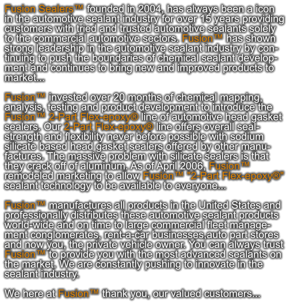 Fusion Sealers™ founded in 2004, has always been a icon  in the automotive sealant industry for over 15 years providing customers with tried and trusted automotive sealants solely  to the commercial automotive sectors. Fusion™ has shown  strong leadership in the automotive sealant industry by con- tinuing to push the boundaries of chemical sealant develop- ment and continues to bring new and improved products to market...  Fusion™ invested over 20 months of chemical mapping,  analysis, testing and product development to introduce the  Fusion™ 2-Part Flex-epoxy® line of automotive head gasket  sealers. Our 2-Part Flex-epoxy® line offers overall seal- strength and flexibility never before possible with sodium  silicate based head gasket sealers offered by other manu- factures. The massive problem with silicate sealers is that  they crack off of aluminum. As of April 2006, Fusion™  remodeled marketing to allow Fusion™ "2-Part Flex-epoxy®" sealant technology to be available to everyone...  Fusion™ manufactures all products in the United States and  professionally distributes these automotive sealant products  world-wide and on time to large commercial fleet manage- ment conglomerates, rent-a-car businesses,auto part stores  and now you, the private vehicle owner. You can always trust  Fusion™ to provide you with the most advanced sealants on  the market. We are constantly pushing to innovate in the  sealant industry.   We here at Fusion™ thank you, our valued customers...