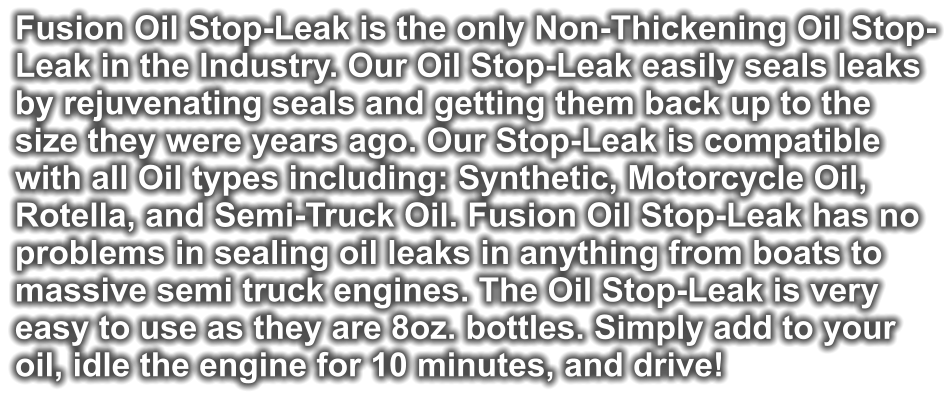 Fusion Oil Stop-Leak is the only Non-Thickening Oil Stop- Leak in the Industry. Our Oil Stop-Leak easily seals leaks  by rejuvenating seals and getting them back up to the  size they were years ago. Our Stop-Leak is compatible  with all Oil types including: Synthetic, Motorcycle Oil,  Rotella, and Semi-Truck Oil. Fusion Oil Stop-Leak has no problems in sealing oil leaks in anything from boats to  massive semi truck engines. The Oil Stop-Leak is very  easy to use as they are 8oz. bottles. Simply add to your  oil, idle the engine for 10 minutes, and drive!
