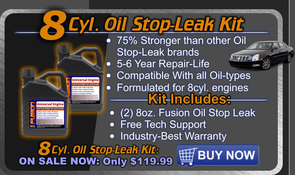 Cyl. Oil Stop-Leak Kit  Cyl. Oil Stop-Leak Kit: ON SALE NOW: Only $119.99 8 •	75% Stronger than other OilStop-Leak brands •	5-6 Year Repair-Life •	Compatible With all Oil-types •	Formulated for 8cyl. engines  8 Kit Includes: •	(2) 8oz. Fusion Oil Stop Leak •	Free Tech Support •	Industry-Best Warranty