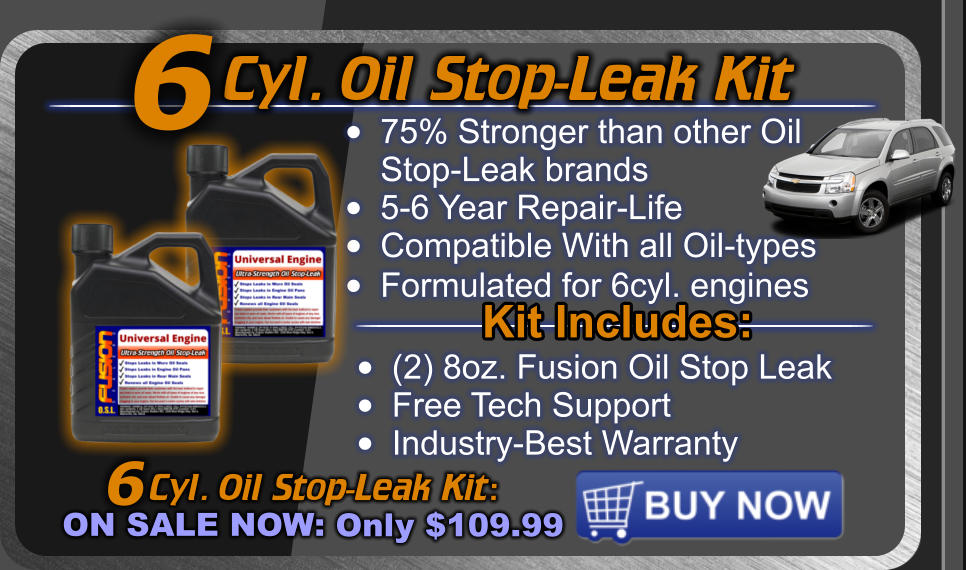 Cyl. Oil Stop-Leak Kit  Cyl. Oil Stop-Leak Kit: ON SALE NOW: Only $109.99 6 •	75% Stronger than other OilStop-Leak brands •	5-6 Year Repair-Life •	Compatible With all Oil-types •	Formulated for 6cyl. engines  6 Kit Includes: •	(2) 8oz. Fusion Oil Stop Leak •	Free Tech Support •	Industry-Best Warranty