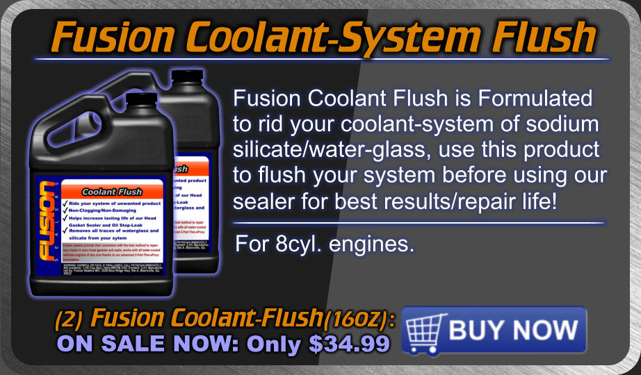 Fusion Coolant-System Flush (2) Fusion Coolant-Flush(16oz): ON SALE NOW: Only $34.99 Fusion Coolant Flush is Formulated to rid your coolant-system of sodium silicate/water-glass, use this product to flush your system before using our sealer for best results/repair life!  For 8cyl. engines.