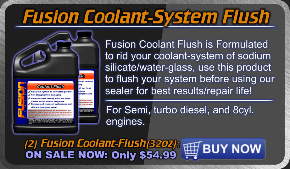 Fusion Coolant-System Flush (2) Fusion Coolant-Flush(32oz): ON SALE NOW: Only $54.99 Fusion Coolant Flush is Formulated to rid your coolant-system of sodium silicate/water-glass, use this product to flush your system before using our sealer for best results/repair life!  For Semi, turbo diesel, and 8cyl. engines.