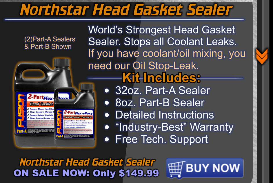 Northstar Head Gasket Sealer ON SALE NOW: Only $149.99 World’s Strongest Head Gasket  Sealer. Stops all Coolant Leaks. If you have coolant/oil mixing, you need our Oil Stop-Leak.   Kit Includes: •	32oz. Part-A Sealer •	8oz. Part-B Sealer •	Detailed Instructions •	“Industry-Best” Warranty •	Free Tech. Support (2)Part-A Sealers & Part-B Shown Northstar Head Gasket Sealer