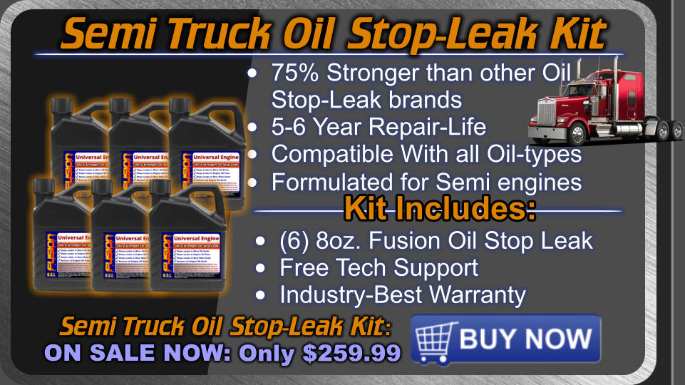 Semi Truck Oil Stop-Leak Kit Semi Truck Oil Stop-Leak Kit: ON SALE NOW: Only $259.99 •	75% Stronger than other OilStop-Leak brands •	5-6 Year Repair-Life •	Compatible With all Oil-types •	Formulated for Semi engines  Kit Includes: •	(6) 8oz. Fusion Oil Stop Leak •	Free Tech Support •	Industry-Best Warranty